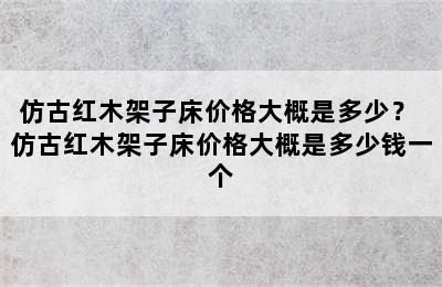 仿古红木架子床价格大概是多少？ 仿古红木架子床价格大概是多少钱一个